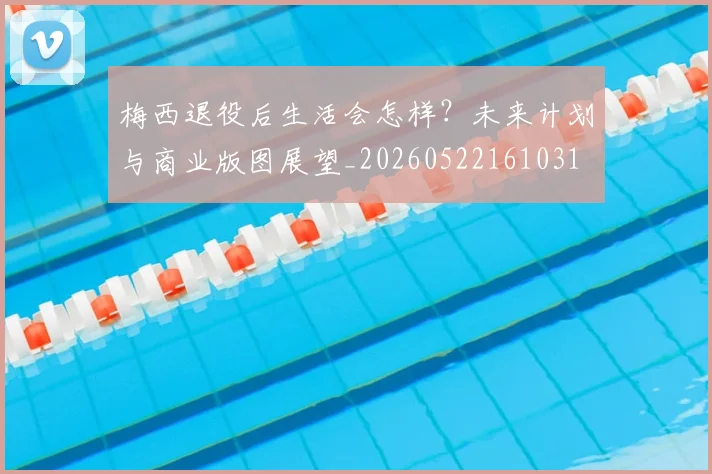 梅西退役后生活会怎样？未来计划与商业版图展望_20260522161031