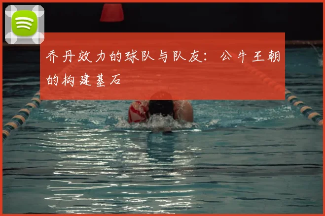 乔丹效力的球队与队友：公牛王朝的构建基石