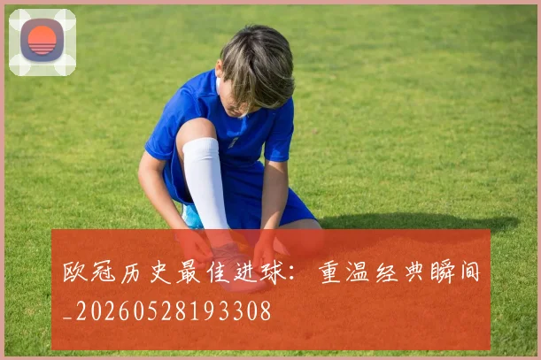 欧冠历史最佳进球：重温经典瞬间_20260528193308