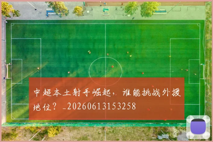 中超本土射手崛起，谁能挑战外援地位？_20260613153258