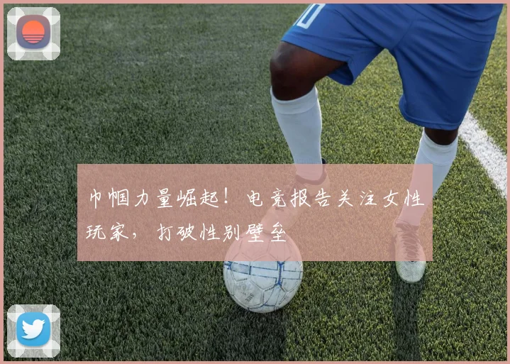 巾帼力量崛起!电竞报告关注女性玩家,打破性别壁垒