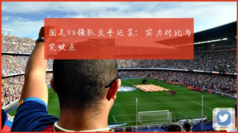 国足vs强队交手记录：实力对比与突破点