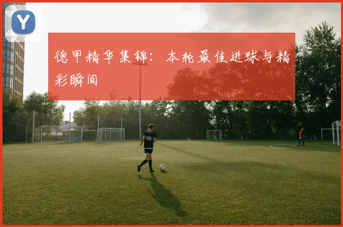 德甲精华集锦：本轮最佳进球与精彩瞬间