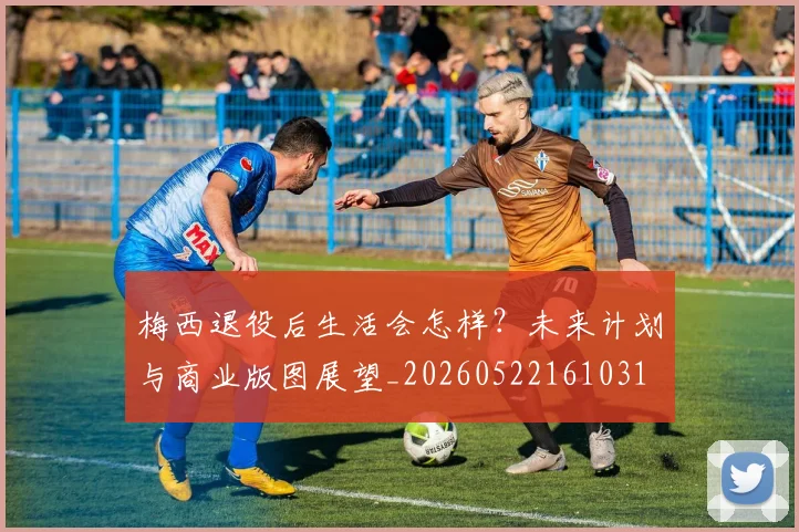 梅西退役后生活会怎样？未来计划与商业版图展望_20260522161031