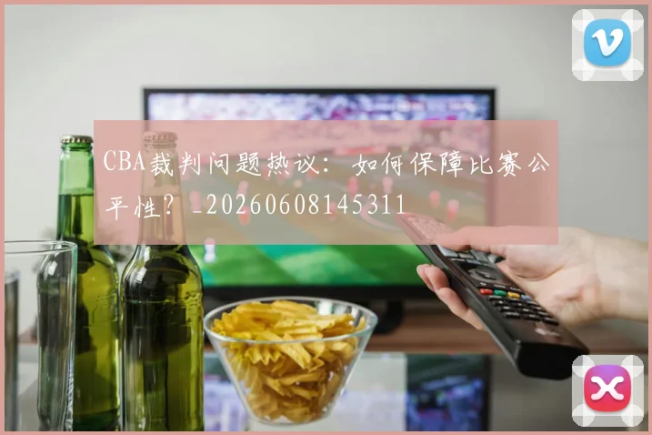 CBA裁判问题热议：如何保障比赛公平性？_20260608145311