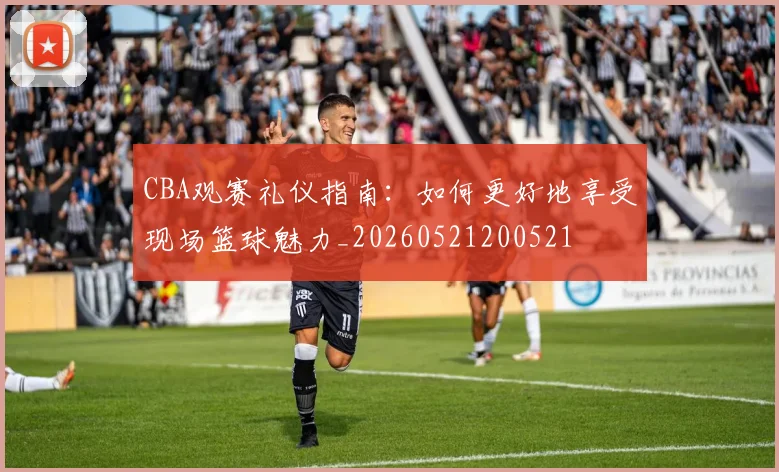 CBA观赛礼仪指南：如何更好地享受现场篮球魅力_20260521200521