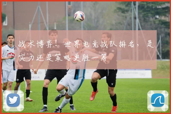 战术博弈！世界电竞战队排名，是实力还是策略更胜一筹