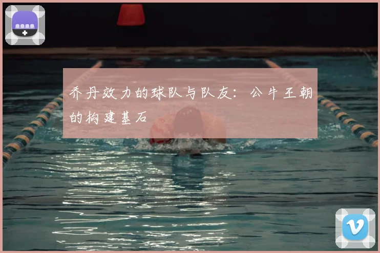 乔丹效力的球队与队友：公牛王朝的构建基石