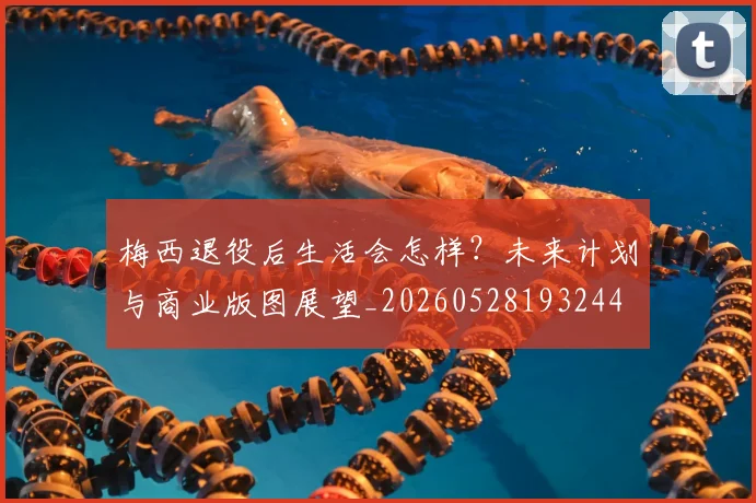 梅西退役后生活会怎样？未来计划与商业版图展望_20260528193244