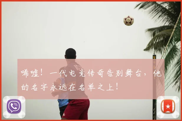 唏嘘！一代电竞传奇告别舞台，他的名字永远在名单之上！
