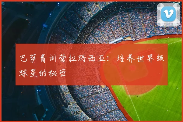 巴萨青训营拉玛西亚：培养世界级球星的秘密