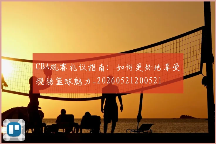 CBA观赛礼仪指南：如何更好地享受现场篮球魅力_20260521200521