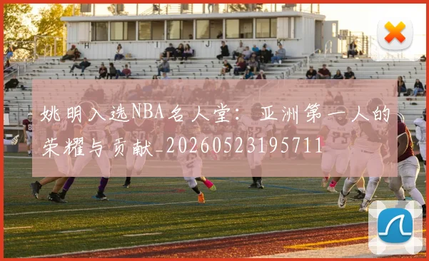 姚明入选NBA名人堂：亚洲第一人的荣耀与贡献_20260523195711